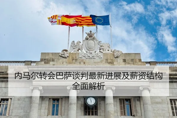 内马尔转会巴萨谈判最新进展及薪资结构全面解析