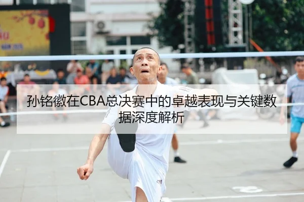 孙铭徽在CBA总决赛中的卓越表现与关键数据深度解析